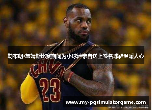 勒布朗·詹姆斯比赛期间为小球迷亲自送上签名球鞋温暖人心