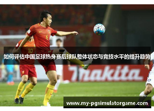 如何评估中国足球热身赛后球队整体状态与竞技水平的提升趋势