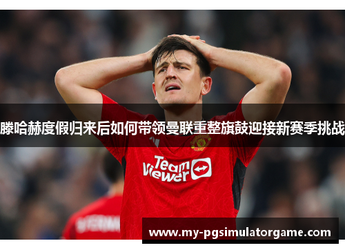 滕哈赫度假归来后如何带领曼联重整旗鼓迎接新赛季挑战