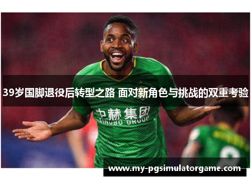39岁国脚退役后转型之路 面对新角色与挑战的双重考验