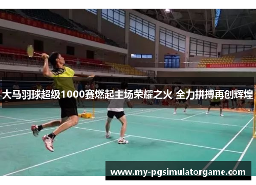 大马羽球超级1000赛燃起主场荣耀之火 全力拼搏再创辉煌
