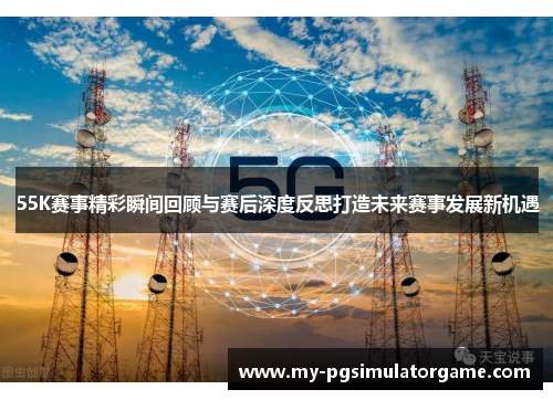 55K赛事精彩瞬间回顾与赛后深度反思打造未来赛事发展新机遇