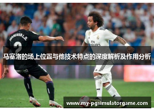 马塞洛的场上位置与他技术特点的深度解析及作用分析