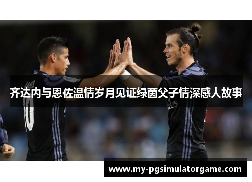 齐达内与恩佐温情岁月见证绿茵父子情深感人故事