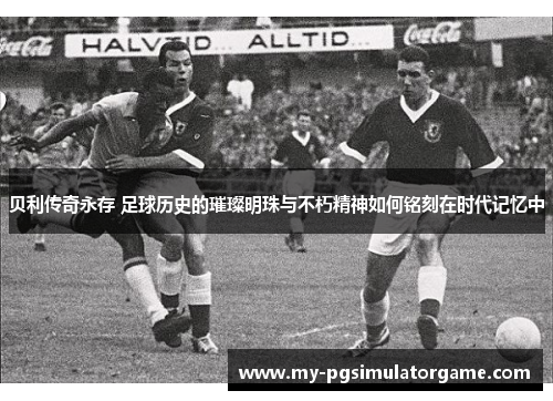 贝利传奇永存 足球历史的璀璨明珠与不朽精神如何铭刻在时代记忆中