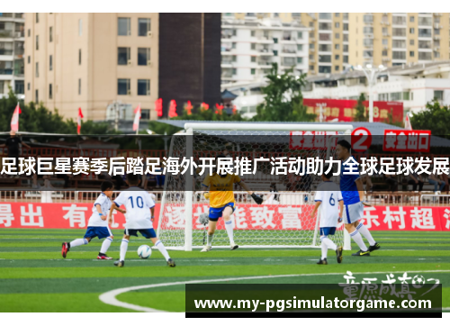 足球巨星赛季后踏足海外开展推广活动助力全球足球发展 足球巨星赛季后踏足海外开展推广活动助力全球足球发展