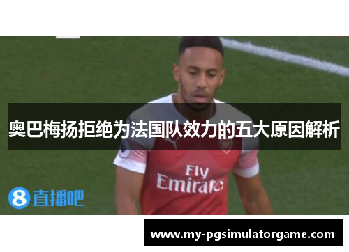 奥巴梅扬拒绝为法国队效力的五大原因解析