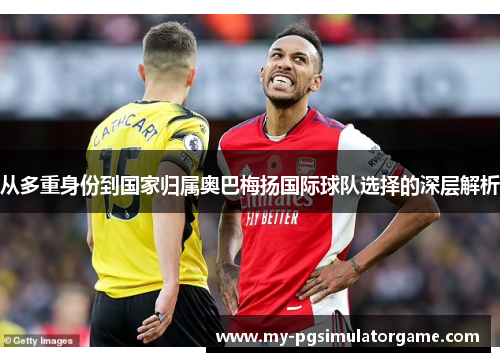 从多重身份到国家归属奥巴梅扬国际球队选择的深层解析
