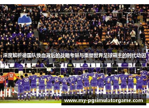 深度解析德国队换血背后的战略考量与重塑世界足球霸主的时代动因