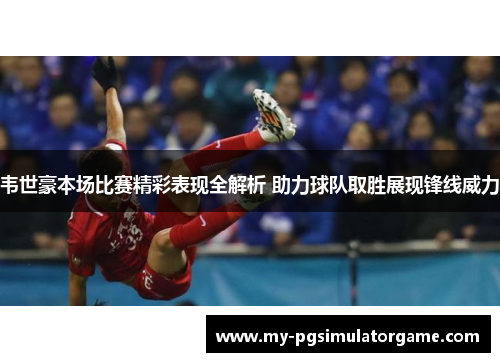 韦世豪本场比赛精彩表现全解析 助力球队取胜展现锋线威力