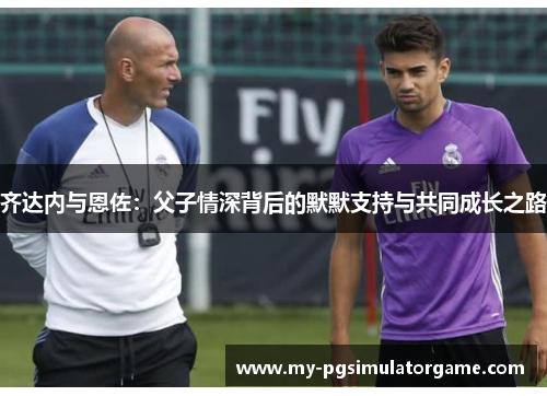 齐达内与恩佐：父子情深背后的默默支持与共同成长之路