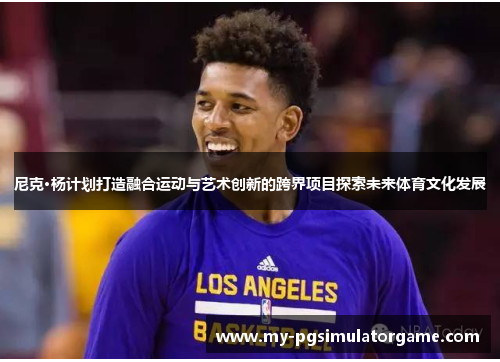 尼克·杨计划打造融合运动与艺术创新的跨界项目探索未来体育文化发展