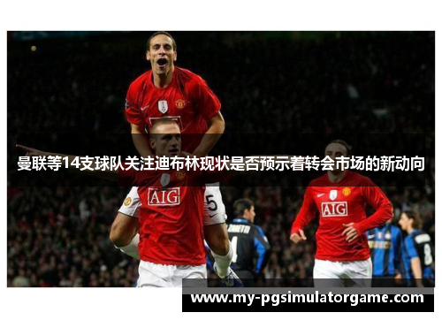 曼联等14支球队关注迪布林现状是否预示着转会市场的新动向
