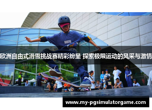 欧洲自由式滑雪挑战赛精彩纷呈 探索极限运动的风采与激情
