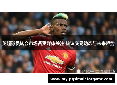英超球员转会市场备受媒体关注 热议交易动态与未来趋势
